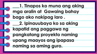 ___1. Tinapos ko muna ang aking
mga aralin at Gawaing bahay
bago ako nakipag laro .
___2. Ipinauubaya ko sa aking
kapatid ang paggawa ng
pangkatang proyekto naming
upang maayos ang ipapasa
naming sa aming guro.
 
