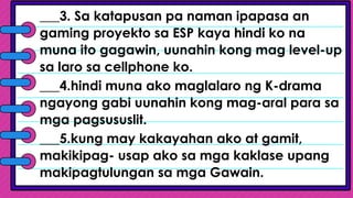 ___3. Sa katapusan pa naman ipapasa an
gaming proyekto sa ESP kaya hindi ko na
muna ito gagawin, uunahin kong mag level-up
sa laro sa cellphone ko.
___4.hindi muna ako maglalaro ng K-drama
ngayong gabi uunahin kong mag-aral para sa
mga pagsususlit.
___5.kung may kakayahan ako at gamit,
makikipag- usap ako sa mga kaklase upang
makipagtulungan sa mga Gawain.
 
