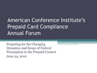 American Conference Institute’s Prepaid Card Compliance  Annual Forum Preparing for the Changing Dynamics and Scope of Federal Preemption in the Prepaid Context June 24, 2010 