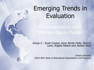 Emerging Trends in Evaluation Group 5 – Scott Cooper, Anne Nicole Fisfis, Sherrie Lane, Angela Patane and Jessica Wick Drexel University EDUC 804: Study of Educational Organizations and Programs A Conversation with  Michael Quinn Patton 