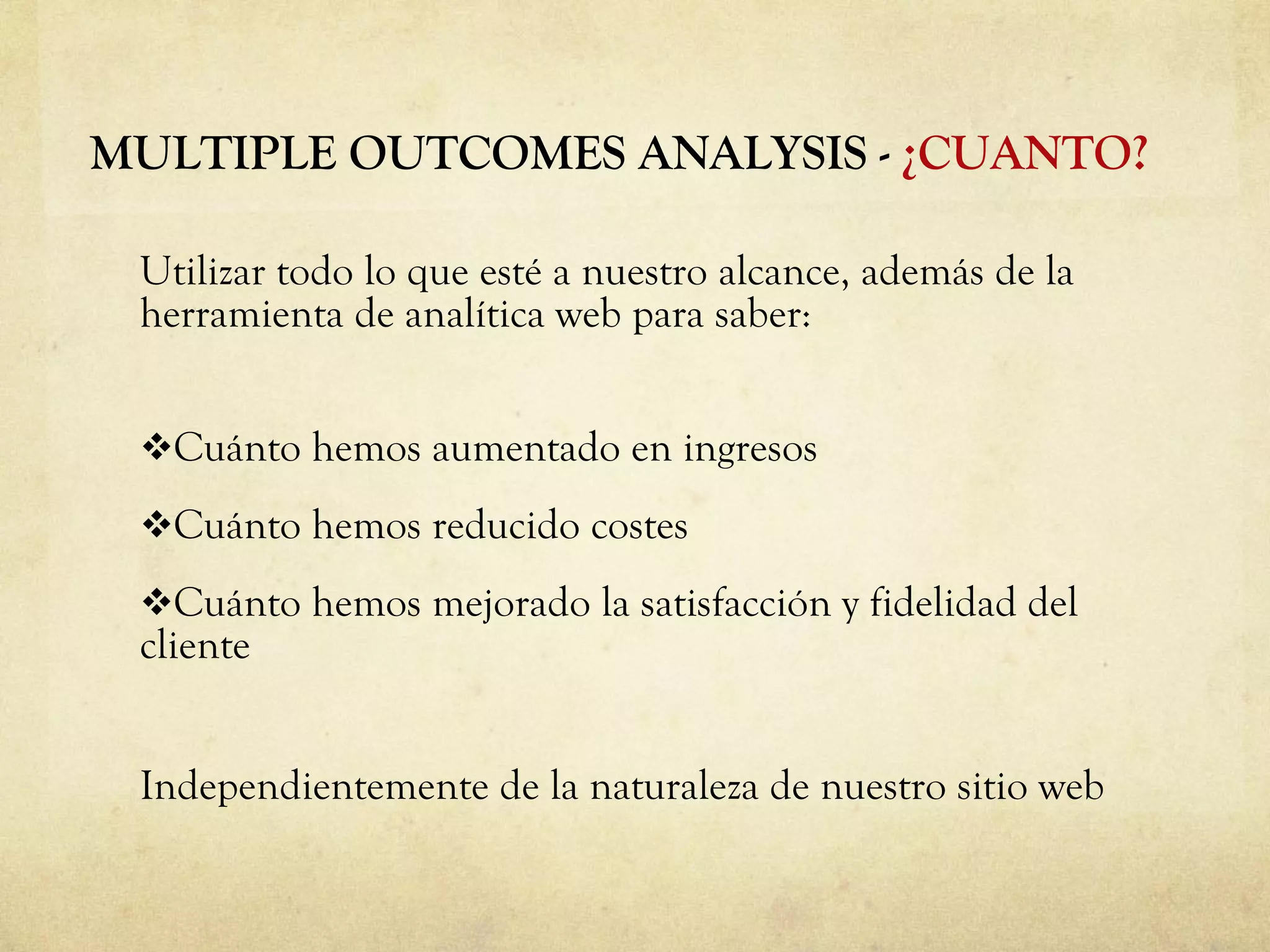 Utilizar todo lo que esté a nuestro alcance, además de la herramienta de analítica web para saber: Cuánto hemos aumentado en ingresos Cuánto hemos reducido costes Cuánto hemos mejorado la satisfacción y fidelidad del cliente Independientemente de la naturaleza de nuestro sitio web MULTIPLE OUTCOMES ANALYSIS -  ¿CUANTO? 