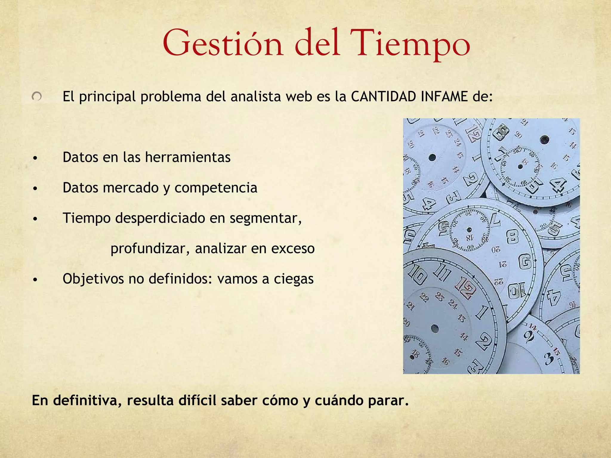 Gestión del Tiempo El principal problema del analista web es la CANTIDAD INFAME de: Datos en las herramientas Datos mercado y competencia Tiempo desperdiciado en segmentar, profundizar, analizar en exceso Objetivos no definidos: vamos a ciegas En definitiva, resulta difícil saber cómo y cuándo parar. 
