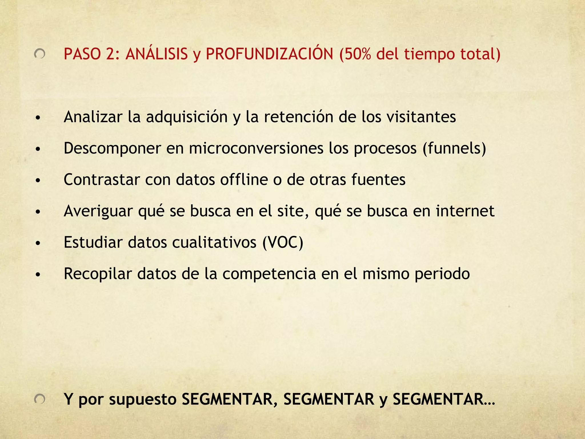 PASO 2: ANÁLISIS y PROFUNDIZACIÓN (50% del tiempo total) Analizar la adquisición y la retención de los visitantes Descomponer en microconversiones los procesos (funnels) Contrastar con datos offline o de otras fuentes Averiguar qué se busca en el site, qué se busca en internet Estudiar datos cualitativos (VOC) Recopilar datos de la competencia en el mismo periodo Y por supuesto SEGMENTAR, SEGMENTAR y SEGMENTAR… 