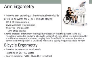 Arm Ergometry
• Involve arm cranking at incremental workloads
of 10 to 20 watts for 2- or 3-minute stages
HR & BP responses to a
given workload > leg exercise
Peak vo2 and peak HR
- 70% of leg testing
A ramp protocol differs from the staged protocols in that the patient starts at 3
minutes of unloaded pedaling at a cycle speed of 60 rpm. Work rate is increased by
a uniform amount each minute, ranging from 5- to 30-W increments. Exercise is
terminated if the patient is unable to maintain a cycling frequency above 40 rpm
Bicycle Ergometry
• Involve incremental workloads
starting at 25 – 50 watts
• Lower maximal VO2 than the treadmill
 