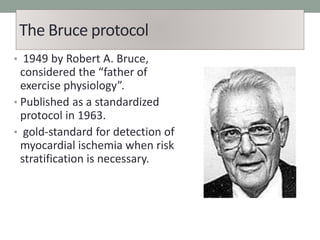 The Bruce protocol
• 1949 by Robert A. Bruce,
considered the “father of
exercise physiology”.
• Published as a standardized
protocol in 1963.
• gold-standard for detection of
myocardial ischemia when risk
stratification is necessary.
 