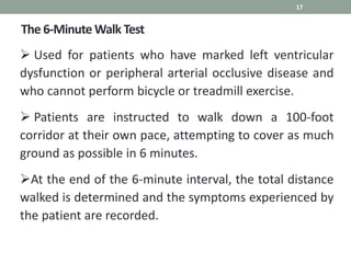 The 6-Minute Walk Test
17
 Used for patients who have marked left ventricular
dysfunction or peripheral arterial occlusive disease and
who cannot perform bicycle or treadmill exercise.
 Patients are instructed to walk down a 100-foot
corridor at their own pace, attempting to cover as much
ground as possible in 6 minutes.
At the end of the 6-minute interval, the total distance
walked is determined and the symptoms experienced by
the patient are recorded.
 