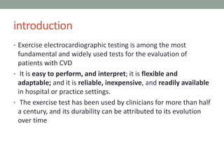 introduction
• Exercise electrocardiographic testing is among the most
fundamental and widely used tests for the evaluation of
patients with CVD
• It is easy to perform, and interpret; it is flexible and
adaptable; and it is reliable, inexpensive, and readily available
in hospital or practice settings.
• The exercise test has been used by clinicians for more than half
a century, and its durability can be attributed to its evolution
over time
 
