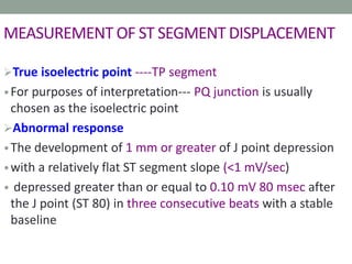MEASUREMENT OF ST SEGMENT DISPLACEMENT
True isoelectric point ----TP segment
•For purposes of interpretation--- PQ junction is usually
chosen as the isoelectric point
Abnormal response
•The development of 1 mm or greater of J point depression
•with a relatively flat ST segment slope (<1 mV/sec)
• depressed greater than or equal to 0.10 mV 80 msec after
the J point (ST 80) in three consecutive beats with a stable
baseline
 