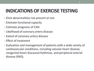 INDICATIONS OF EXERCISE TESTING
• Elicit abnormalities not present at rest
• Estimate functional capacity
• Estimate prognosis of CAD
• Likelihood of coronary artery disease
• Extent of coronary artery disease
• Effect of treatment
• Evaluation and management of patients with a wide variety of
cardiovascular conditions, including valvular heart disease,
congenital heart diseasearrhythmias, and peripheral arterial
disease (PAD).
3
 