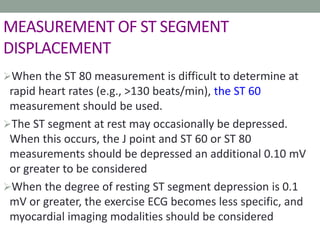 MEASUREMENT OF ST SEGMENT
DISPLACEMENT
When the ST 80 measurement is difficult to determine at
rapid heart rates (e.g., >130 beats/min), the ST 60
measurement should be used.
The ST segment at rest may occasionally be depressed.
When this occurs, the J point and ST 60 or ST 80
measurements should be depressed an additional 0.10 mV
or greater to be considered
When the degree of resting ST segment depression is 0.1
mV or greater, the exercise ECG becomes less specific, and
myocardial imaging modalities should be considered
 