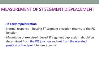 MEASUREMENT OF ST SEGMENT DISPLACEMENT
In early repolarization
• Normal response---Resting ST segment elevation returns to the PQ
junction
• Magnitude of exercise-induced ST segment depression should be
determined from the PQ junction and not from the elevated
position of the J point before exercise
 
