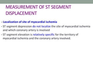 MEASUREMENT OF ST SEGMENT
DISPLACEMENT
Localization of site of myocardial ischemia
• ST segment depression do not localize the site of myocardial ischemia
and which coronary artery is involved
• ST segment elevation is relatively specific for the territory of
myocardial ischemia and the coronary artery involved.
 