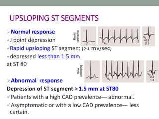 UPSLOPING ST SEGMENTS
Normal response
•J point depression
•Rapid upsloping ST segment (>1 mV/sec)
•depressed less than 1.5 mm
at ST 80
Abnormal response
Depression of ST segment > 1.5 mm at ST80
Patients with a high CAD prevalence--- abnormal.
Asymptomatic or with a low CAD prevalence--- less
certain.
 