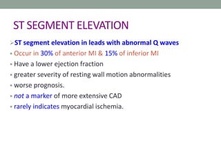 ST SEGMENT ELEVATION
ST segment elevation in leads with abnormal Q waves
• Occur in 30% of anterior MI & 15% of inferior MI
• Have a lower ejection fraction
• greater severity of resting wall motion abnormalities
• worse prognosis.
• not a marker of more extensive CAD
• rarely indicates myocardial ischemia.
 