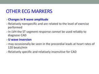 OTHER ECG MARKERS
Changes in R wave amplitude
Relatively nonspecific and are related to the level of exercise
performed
In LVH the ST segment response cannot be used reliably to
diagnose CAD
U wave inversion
may occasionally be seen in the precordial leads at heart rates of
120 beats/min
Relatively specific and relatively insensitive for CAD
 