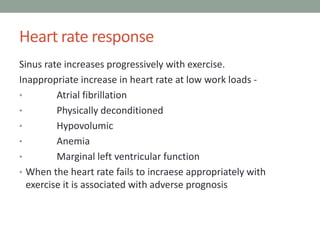 Heart rate response
Sinus rate increases progressively with exercise.
Inappropriate increase in heart rate at low work loads -
• Atrial fibrillation
• Physically deconditioned
• Hypovolumic
• Anemia
• Marginal left ventricular function
• When the heart rate fails to incraese appropriately with
exercise it is associated with adverse prognosis
 