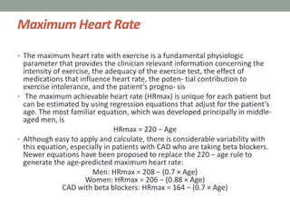 Maximum Heart Rate
• The maximum heart rate with exercise is a fundamental physiologic
parameter that provides the clinician relevant information concerning the
intensity of exercise, the adequacy of the exercise test, the effect of
medications that influence heart rate, the poten- tial contribution to
exercise intolerance, and the patient’s progno- sis
• The maximum achievable heart rate (HRmax) is unique for each patient but
can be estimated by using regression equations that adjust for the patient’s
age. The most familiar equation, which was developed principally in middle-
aged men, is
HRmax = 220 − Age
• Although easy to apply and calculate, there is considerable variability with
this equation, especially in patients with CAD who are taking beta blockers.
Newer equations have been proposed to replace the 220 − age rule to
generate the age-predicted maximum heart rate:
Men: HRmax = 208 − (0.7 × Age)
Women: HRmax = 206 − (0.88 × Age)
CAD with beta blockers: HRmax = 164 − (0.7 × Age)
 