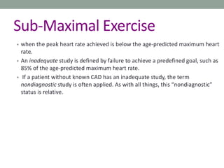 Sub-Maximal Exercise
• when the peak heart rate achieved is below the age-predicted maximum heart
rate.
• An inadequate study is defined by failure to achieve a predefined goal, such as
85% of the age-predicted maximum heart rate.
• If a patient without known CAD has an inadequate study, the term
nondiagnostic study is often applied. As with all things, this “nondiagnostic”
status is relative.
 