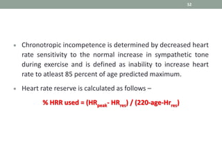 52
 Chronotropic incompetence is determined by decreased heart
rate sensitivity to the normal increase in sympathetic tone
during exercise and is defined as inability to increase heart
rate to atleast 85 percent of age predicted maximum.
 Heart rate reserve is calculated as follows –
% HRR used = (HRpeak- HRres) / (220-age-Hrres)
 