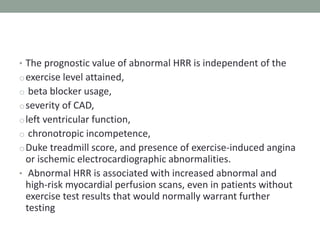 • The prognostic value of abnormal HRR is independent of the
oexercise level attained,
o beta blocker usage,
oseverity of CAD,
oleft ventricular function,
o chronotropic incompetence,
oDuke treadmill score, and presence of exercise-induced angina
or ischemic electrocardiographic abnormalities.
• Abnormal HRR is associated with increased abnormal and
high-risk myocardial perfusion scans, even in patients without
exercise test results that would normally warrant further
testing
 