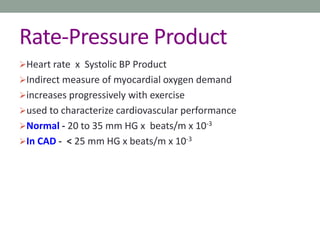 Rate-Pressure Product
Heart rate x Systolic BP Product
Indirect measure of myocardial oxygen demand
increases progressively with exercise
used to characterize cardiovascular performance
Normal - 20 to 35 mm HG x beats/m x 10-3
In CAD - < 25 mm HG x beats/m x 10-3
 