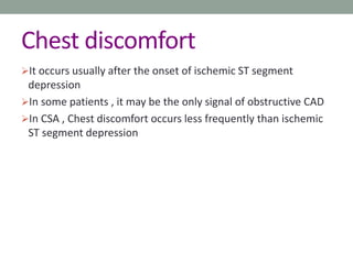 Chest discomfort
It occurs usually after the onset of ischemic ST segment
depression
In some patients , it may be the only signal of obstructive CAD
In CSA , Chest discomfort occurs less frequently than ischemic
ST segment depression
 