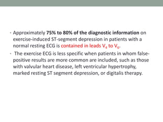 • Approximately 75% to 80% of the diagnostic information on
exercise-induced ST-segment depression in patients with a
normal resting ECG is contained in leads V4 to V6.
• The exercise ECG is less specific when patients in whom false-
positive results are more common are included, such as those
with valvular heart disease, left ventricular hypertrophy,
marked resting ST segment depression, or digitalis therapy.
 