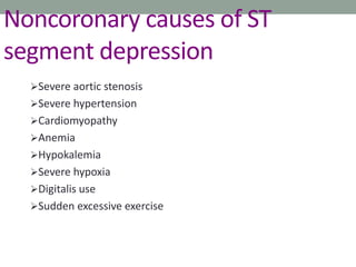 Noncoronary causes of ST
segment depression
Severe aortic stenosis
Severe hypertension
Cardiomyopathy
Anemia
Hypokalemia
Severe hypoxia
Digitalis use
Sudden excessive exercise
 