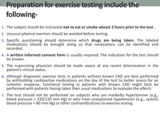 Preparation for exercise testing include the
following-
6
1. The subject should be instructed not to eat or smoke atleast 2 hours prior to the test .
2. Unusual physical exertion should be avoided before testing.
3. Specific questioning should determine which drugs are being taken. The labeled
medications should be brought along so that medications can be identified and
recorded.
4. A written informed consent form is usually required. The indication for the test should
be known.
5. The supervising physician should be made aware of any recent deterioration in the
patient's clinical status.
6. although diagnostic exercise tests in patients without known CAD are best performed
by withholding cardioactive medications on the day of the test to better assess for an
ischemic response, functional testing in patients with known CAD might best be
performed with patients having taken their usual medications to evaluate the effects
7. The test should not be performed on subjects who are markedly hypertensive (e.g.,
blood pressure > 220/120 mm Hg) or who have unexplained hypotension (e.g., systolic
blood pressure < 80 mm Hg) or other contraindications to exercise testing.
 