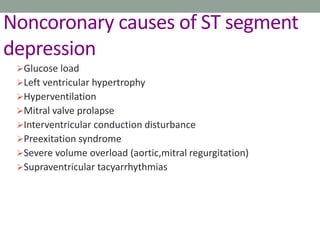 Noncoronary causes of ST segment
depression
Glucose load
Left ventricular hypertrophy
Hyperventilation
Mitral valve prolapse
Interventricular conduction disturbance
Preexitation syndrome
Severe volume overload (aortic,mitral regurgitation)
Supraventricular tacyarrhythmias
 