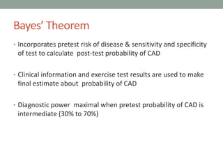 Bayes’ Theorem
• Incorporates pretest risk of disease & sensitivity and specificity
of test to calculate post-test probability of CAD
• Clinical information and exercise test results are used to make
final estimate about probability of CAD
• Diagnostic power maximal when pretest probability of CAD is
intermediate (30% to 70%)
 