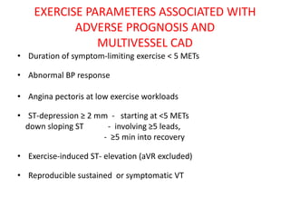 EXERCISE PARAMETERS ASSOCIATED WITH
ADVERSE PROGNOSIS AND
MULTIVESSEL CAD
• Duration of symptom-limiting exercise < 5 METs
• Abnormal BP response
• Angina pectoris at low exercise workloads
• ST-depression ≥ 2 mm - starting at <5 METs
down sloping ST - involving ≥5 leads,
- ≥5 min into recovery
• Exercise-induced ST- elevation (aVR excluded)
• Reproducible sustained or symptomatic VT
 