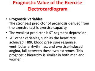 Prognostic Value of the Exercise
Electrocardiogram
• Prognostic Variables
The strongest predictor of prognosis derived from
the exercise test is exercise capacity.
• The weakest predictor is ST-segment depression.
• All other variables, such as the heart rate
achieved, HRR, blood pres- sure response,
ventricular arrhythmias, and exercise-induced
angina, fall between these two extremes. This
prognostic hierarchy is similar in both men and
women.
 