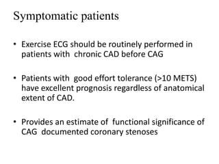 Symptomatic patients
• Exercise ECG should be routinely performed in
patients with chronic CAD before CAG
• Patients with good effort tolerance (>10 METS)
have excellent prognosis regardless of anatomical
extent of CAD.
• Provides an estimate of functional significance of
CAG documented coronary stenoses
 