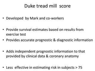 Duke tread mill score
• Developed by Mark and co-workers
• Provide survival estimates based on results from
exercise test
• Provides accurate prognostic & diagnostic information
• Adds independent prognostic information to that
provided by clinical data & coronary anatomy
• Less effective in estimating risk in subjects > 75
 