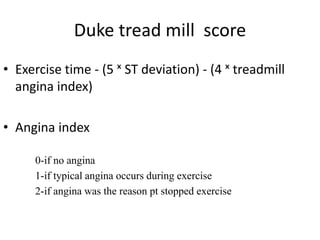 Duke tread mill score
• Exercise time - (5 ˣ ST deviation) - (4 ˣ treadmill
angina index)
• Angina index
0-if no angina
1-if typical angina occurs during exercise
2-if angina was the reason pt stopped exercise
 