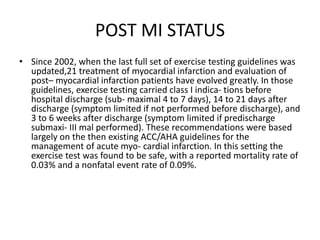 POST MI STATUS
• Since 2002, when the last full set of exercise testing guidelines was
updated,21 treatment of myocardial infarction and evaluation of
post– myocardial infarction patients have evolved greatly. In those
guidelines, exercise testing carried class I indica- tions before
hospital discharge (sub- maximal 4 to 7 days), 14 to 21 days after
discharge (symptom limited if not performed before discharge), and
3 to 6 weeks after discharge (symptom limited if predischarge
submaxi- III mal performed). These recommendations were based
largely on the then existing ACC/AHA guidelines for the
management of acute myo- cardial infarction. In this setting the
exercise test was found to be safe, with a reported mortality rate of
0.03% and a nonfatal event rate of 0.09%.
 