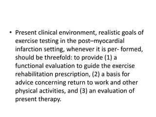 • Present clinical environment, realistic goals of
exercise testing in the post–myocardial
infarction setting, whenever it is per- formed,
should be threefold: to provide (1) a
functional evaluation to guide the exercise
rehabilitation prescription, (2) a basis for
advice concerning return to work and other
physical activities, and (3) an evaluation of
present therapy.
 