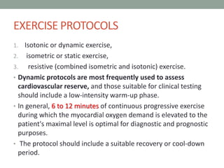 EXERCISE PROTOCOLS
1. Isotonic or dynamic exercise,
2. isometric or static exercise,
3. resistive (combined isometric and isotonic) exercise.
• Dynamic protocols are most frequently used to assess
cardiovascular reserve, and those suitable for clinical testing
should include a low-intensity warm-up phase.
• In general, 6 to 12 minutes of continuous progressive exercise
during which the myocardial oxygen demand is elevated to the
patient's maximal level is optimal for diagnostic and prognostic
purposes.
• The protocol should include a suitable recovery or cool-down
period.
 