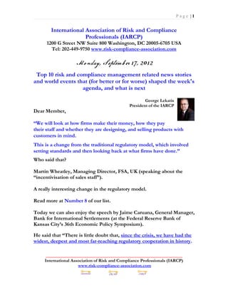 Page |1


        International Association of Risk and Compliance
                      Professionals (IARCP)
      1200 G Street NW Suite 800 Washington, DC 20005-6705 USA
        Tel: 202-449-9750 www.risk-compliance-association.com



 Top 10 risk and compliance management related news stories
and world events that (for better or for worse) shaped the week's
                   agenda, and what is next

                                                       George Lekatis
                                               President of the IARCP
Dear Member,

“We will look at how firms make their money, how they pay
their staff and whether they are designing, and selling products with
customers in mind.
This is a change from the traditional regulatory model, which involved
setting standards and then looking back at what firms have done.”
Who said that?

Martin Wheatley, Managing Director, FSA, UK (speaking about the
“incentivisation of sales staff”).

A really interesting change in the regulatory model.

Read more at Number 8 of our list.

Today we can also enjoy the speech by Jaime Caruana, General Manager,
Bank for International Settlements (at the Federal Reserve Bank of
Kansas City’s 36th Economic Policy Symposium).

He said that “There is little doubt that, since the crisis, we have had the
widest, deepest and most far-reaching regulatory cooperation in history.

      _____________________________________________________________
     International Association of Risk and Compliance Professionals (IARCP)
                      www.risk-compliance-association.com
 