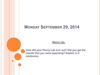 MONDAY SEPTEMBER 29, 2014 
Warm Up- 
How did your Penny Lab turn out? Did you get the 
results that you were expecting? Explain in 2 
sentences. 
 