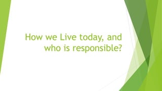How we Live today, and
who is responsible?
 
