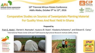 10th Triennial African Potato Conference
Addis Ababa, October 9th to 13th, 2016
Comparative Studies on Sources of Sweetpotato Planting Material
For Quality Vines And Root Yield In Ghana
Putri E. Abidin1, Daniel A. Akansake1, Kwabena B. Asare1, Kwabena Acheremu2, and Edward E. Carey1
Prepared by
1International Potato Center (CIP) and 2CSIR-Savanna Agricultural Research Institute (SARI), Ghana
 