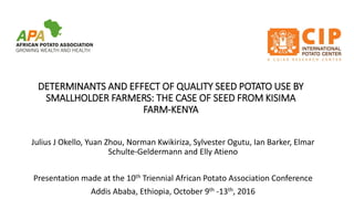 DETERMINANTS AND EFFECT OF QUALITY SEED POTATO USE BY
SMALLHOLDER FARMERS: THE CASE OF SEED FROM KISIMA
FARM-KENYA
Julius J Okello, Yuan Zhou, Norman Kwikiriza, Sylvester Ogutu, Ian Barker, Elmar
Schulte-Geldermann and Elly Atieno
Presentation made at the 10th Triennial African Potato Association Conference
Addis Ababa, Ethiopia, October 9th -13th, 2016
 