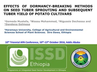 Programme on Integrated Seed Sector Development in Ethiopia
EFFECTS OF DORMANCY-BREAKING METHODS
ON SEED TUBER SPROUTING AND SUBSEQUENT
TUBER YIELD OF POTATO CULTIVARS
1Gemeda Mustefa, 1Wassu Mohammed, 1Nigussie Dechessa and
1Dandena Gelmesa
1Haramaya University, College of Agricultural and Environmental
Sciences School of Plant Sciences. Dire Dawa, Ethiopia
10th Triennial APA Conference, 10th-13th October 2016, Addis Ababa
 