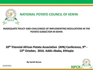 Slide 1
INADEQUATE POLICY AND CHALLENGES OF IMPLEMENTING REGULATIONS IN THE
POTATO SUBSECTOR IN KENYA
NATIONAL POTATO COUNCIL OF KENYA
10th Triennial African Potato Association (APA) Conference, 9th -
13th October, 2016. Addis Ababa, Ethiopia
By Sarah Kurua
10/10/2016
 