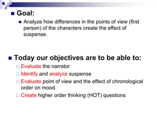  Goal:
 Analyze how differences in the points of view (first
person) of the characters create the effect of
suspense.
 Today our objectives are to be able to:
 Evaluate the narrator
 Identify and analyze suspense
 Evaluate point of view and the effect of chronological
order on mood.
 Create higher order thinking (HOT) questions
 