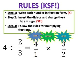 • Step 1: Write each number in fraction form. (K)
• Step 2: Invert the divisor and change the ÷
            to a × sign. (SF!)
• Step 3: Follow the rules for multiplying
          fractions.




                              ×
 