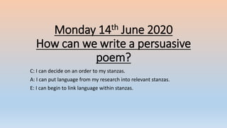 Monday 14th June 2020
How can we write a persuasive
poem?
C: I can decide on an order to my stanzas.
A: I can put language from my research into relevant stanzas.
E: I can begin to link language within stanzas.
 