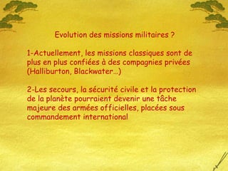 Evolution des missions militaires ?  1-Actuellement, les missions classiques sont de plus en plus confiées à des compagnies privées (Halliburton, Blackwater…) 2-Les secours, la sécurité civile et la protection de la planète pourraient devenir une tâche majeure des armées officielles, placées sous commandement international  